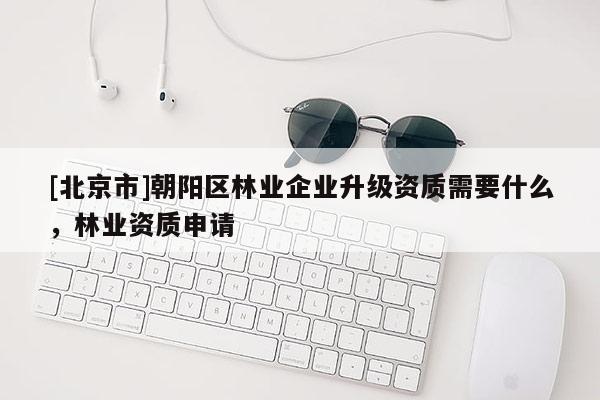 [北京市]朝陽區(qū)林業(yè)企業(yè)升級資質(zhì)需要什么，林業(yè)資質(zhì)申請