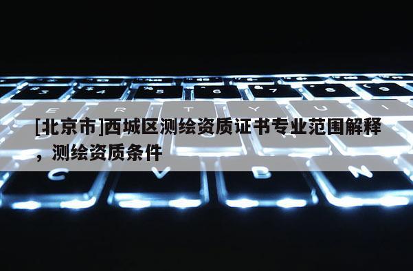 [北京市]西城區(qū)測繪資質(zhì)證書專業(yè)范圍解釋，測繪資質(zhì)條件