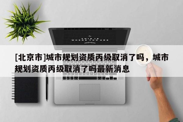 [北京市]城市規(guī)劃資質(zhì)丙級取消了嗎，城市規(guī)劃資質(zhì)丙級取消了嗎最新消息