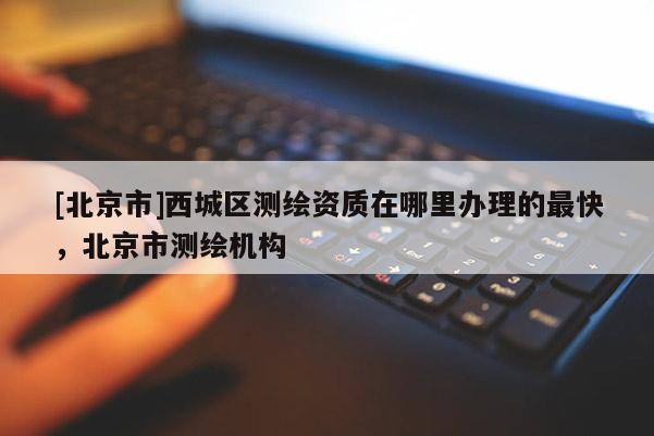 [北京市]西城區(qū)測繪資質(zhì)在哪里辦理的最快，北京市測繪機構(gòu)