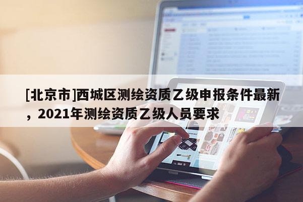 [北京市]西城區(qū)測繪資質(zhì)乙級申報條件最新，2021年測繪資質(zhì)乙級人員要求