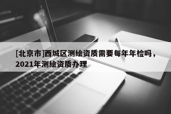 [北京市]西城區(qū)測繪資質(zhì)需要每年年檢嗎，2021年測繪資質(zhì)辦理