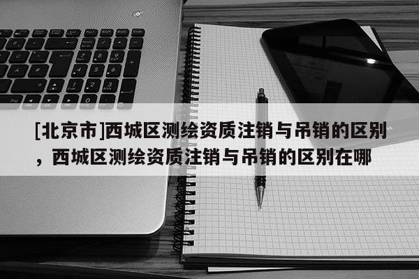 [北京市]西城區(qū)測繪資質(zhì)注銷與吊銷的區(qū)別，西城區(qū)測繪資質(zhì)注銷與吊銷的區(qū)別在哪