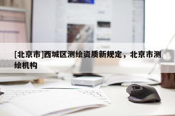 [北京市]西城區(qū)測繪資質(zhì)新規(guī)定，北京市測繪機構(gòu)