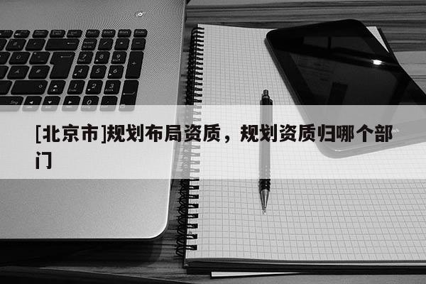 [北京市]規(guī)劃布局資質(zhì)，規(guī)劃資質(zhì)歸哪個(gè)部門