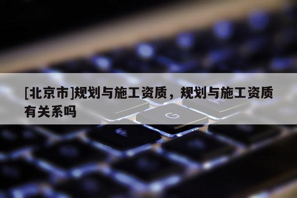 [北京市]規(guī)劃與施工資質(zhì)，規(guī)劃與施工資質(zhì)有關(guān)系嗎