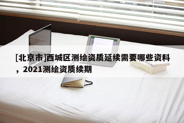 [北京市]西城區(qū)測繪資質(zhì)延續(xù)需要哪些資料，2021測繪資質(zhì)續(xù)期