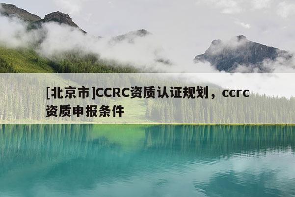 [北京市]CCRC資質(zhì)認(rèn)證規(guī)劃，ccrc資質(zhì)申報(bào)條件