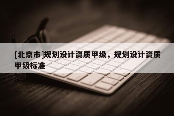 [北京市]規(guī)劃設(shè)計(jì)資質(zhì)甲級(jí)，規(guī)劃設(shè)計(jì)資質(zhì)甲級(jí)標(biāo)準(zhǔn)