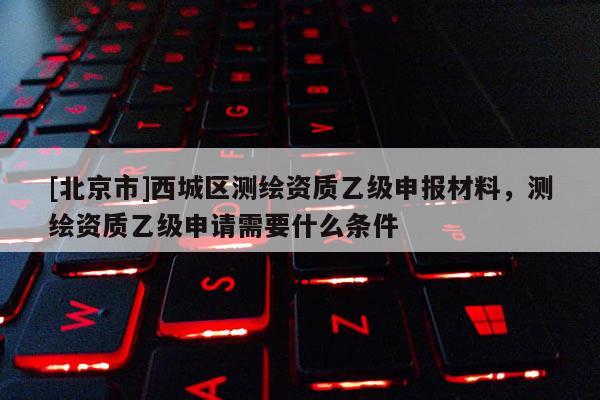 [北京市]西城區(qū)測(cè)繪資質(zhì)乙級(jí)申報(bào)材料，測(cè)繪資質(zhì)乙級(jí)申請(qǐng)需要什么條件