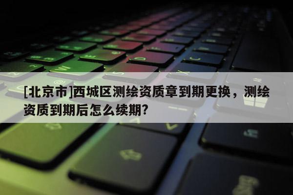 [北京市]西城區(qū)測繪資質(zhì)章到期更換，測繪資質(zhì)到期后怎么續(xù)期?
