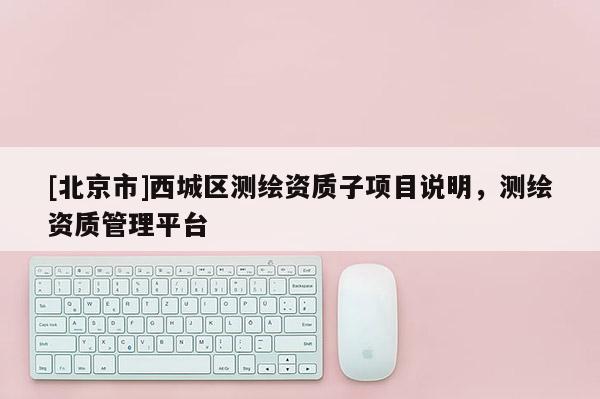 [北京市]西城區(qū)測繪資質(zhì)子項目說明，測繪資質(zhì)管理平臺