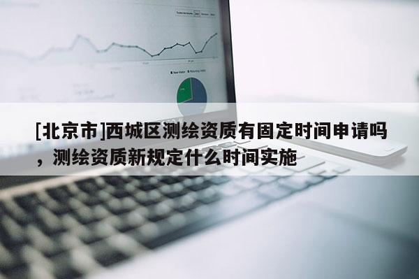 [北京市]西城區(qū)測繪資質(zhì)有固定時間申請嗎，測繪資質(zhì)新規(guī)定什么時間實施