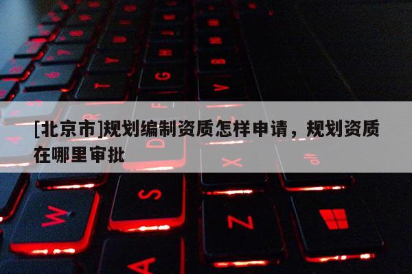 [北京市]規(guī)劃編制資質(zhì)怎樣申請(qǐng)，規(guī)劃資質(zhì)在哪里審批