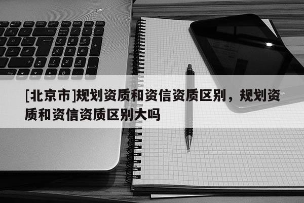 [北京市]規(guī)劃資質(zhì)和資信資質(zhì)區(qū)別，規(guī)劃資質(zhì)和資信資質(zhì)區(qū)別大嗎