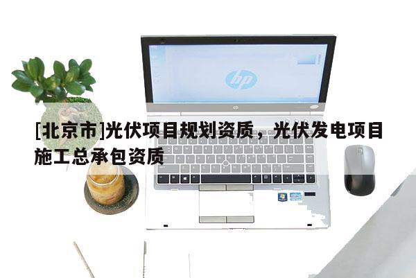 [北京市]光伏項(xiàng)目規(guī)劃資質(zhì)，光伏發(fā)電項(xiàng)目施工總承包資質(zhì)