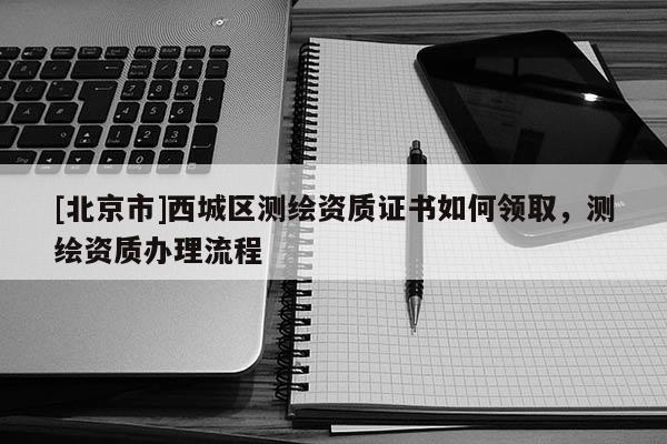[北京市]西城區(qū)測繪資質(zhì)證書如何領(lǐng)取，測繪資質(zhì)辦理流程