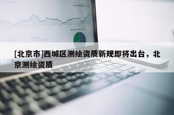 [北京市]西城區(qū)測繪資質(zhì)新規(guī)即將出臺，北京測繪資質(zhì)