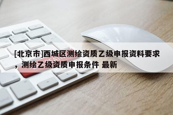 [北京市]西城區(qū)測繪資質(zhì)乙級申報資料要求，測繪乙級資質(zhì)申報條件 最新