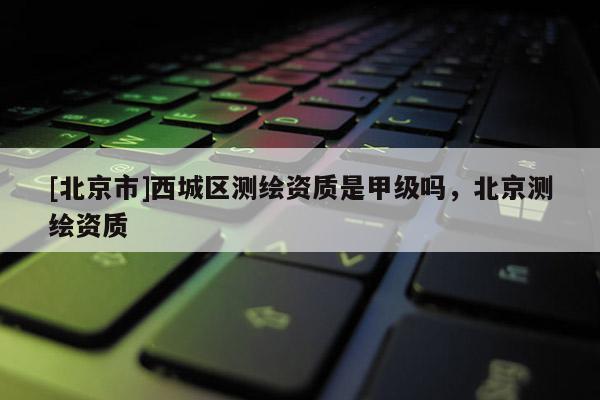 [北京市]西城區(qū)測繪資質(zhì)是甲級嗎，北京測繪資質(zhì)
