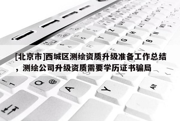 [北京市]西城區(qū)測繪資質升級準備工作總結，測繪公司升級資質需要學歷證書騙局
