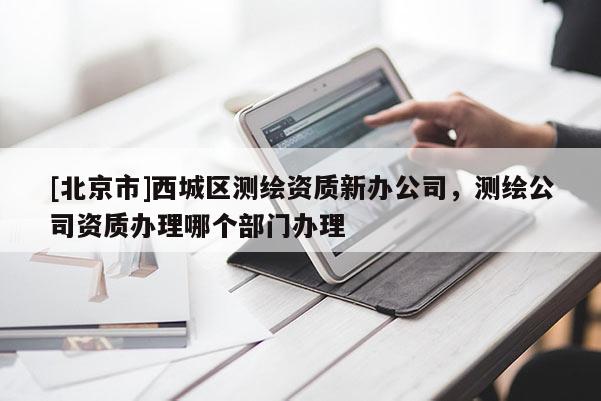 [北京市]西城區(qū)測繪資質(zhì)新辦公司，測繪公司資質(zhì)辦理哪個(gè)部門辦理