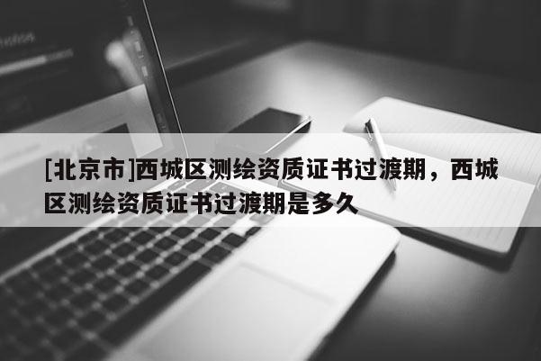 [北京市]西城區(qū)測繪資質(zhì)證書過渡期，西城區(qū)測繪資質(zhì)證書過渡期是多久