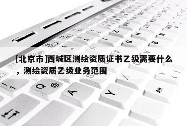 [北京市]西城區(qū)測繪資質(zhì)證書乙級(jí)需要什么，測繪資質(zhì)乙級(jí)業(yè)務(wù)范圍