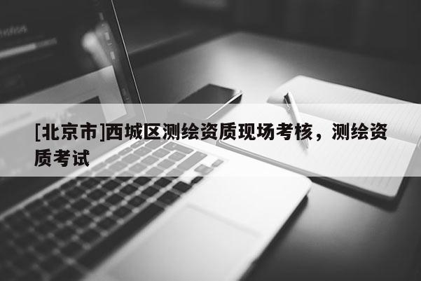 [北京市]西城區(qū)測繪資質(zhì)現(xiàn)場考核，測繪資質(zhì)考試