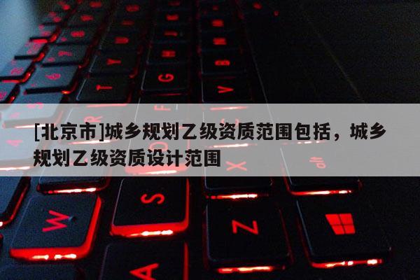 [北京市]城鄉(xiāng)規(guī)劃乙級(jí)資質(zhì)范圍包括，城鄉(xiāng)規(guī)劃乙級(jí)資質(zhì)設(shè)計(jì)范圍