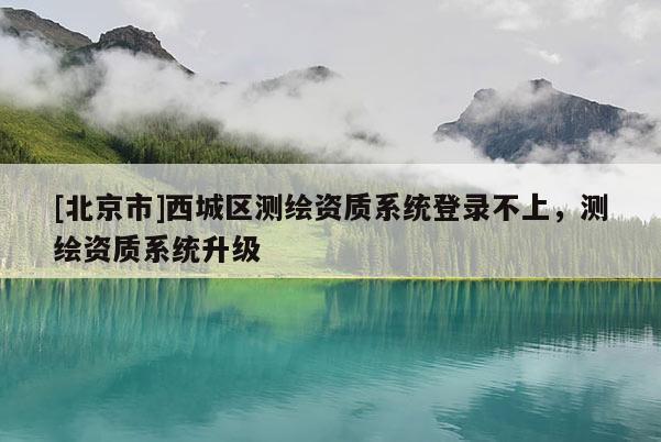 [北京市]西城區(qū)測繪資質(zhì)系統(tǒng)登錄不上，測繪資質(zhì)系統(tǒng)升級