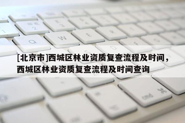 [北京市]西城區(qū)林業(yè)資質(zhì)復(fù)查流程及時間，西城區(qū)林業(yè)資質(zhì)復(fù)查流程及時間查詢