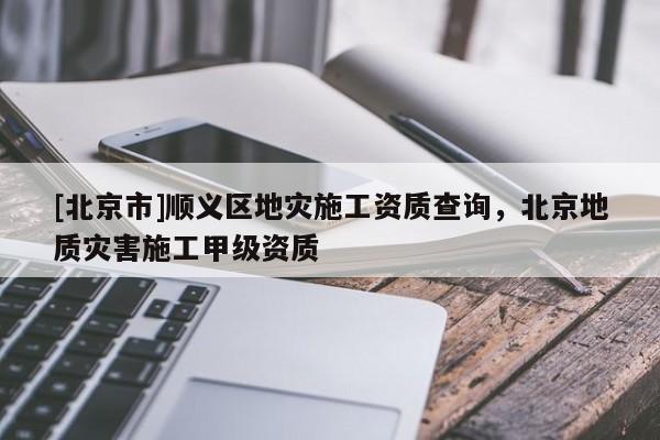 [北京市]順義區(qū)地災(zāi)施工資質(zhì)查詢，北京地質(zhì)災(zāi)害施工甲級資質(zhì)
