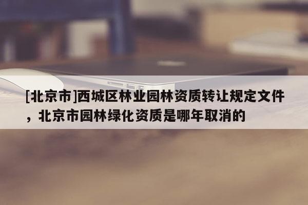 [北京市]西城區(qū)林業(yè)園林資質(zhì)轉(zhuǎn)讓規(guī)定文件，北京市園林綠化資質(zhì)是哪年取消的