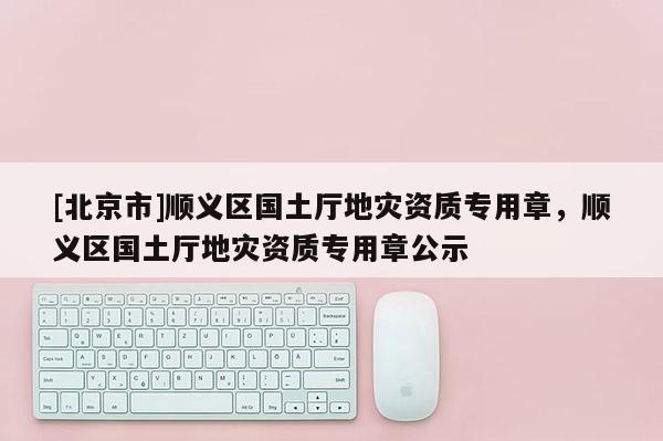 [北京市]順義區(qū)國土廳地災資質(zhì)專用章，順義區(qū)國土廳地災資質(zhì)專用章公示