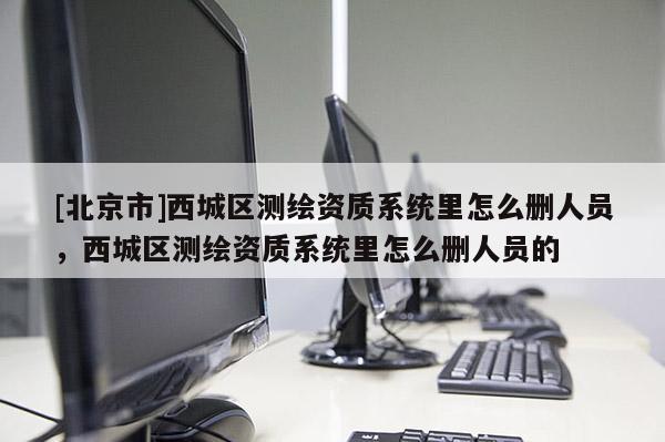 [北京市]西城區(qū)測繪資質(zhì)系統(tǒng)里怎么刪人員，西城區(qū)測繪資質(zhì)系統(tǒng)里怎么刪人員的