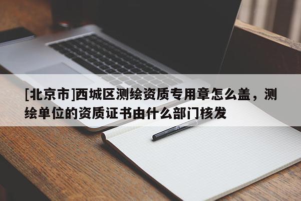 [北京市]西城區(qū)測繪資質(zhì)專用章怎么蓋，測繪單位的資質(zhì)證書由什么部門核發(fā)