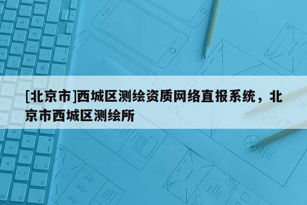 [北京市]西城區(qū)測(cè)繪資質(zhì)網(wǎng)絡(luò)直報(bào)系統(tǒng)，北京市西城區(qū)測(cè)繪所