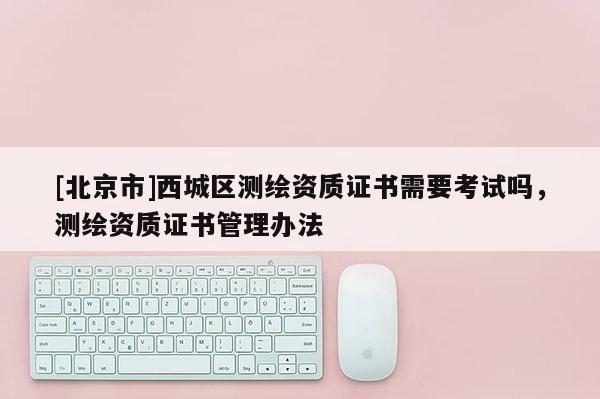 [北京市]西城區(qū)測(cè)繪資質(zhì)證書(shū)需要考試嗎，測(cè)繪資質(zhì)證書(shū)管理辦法