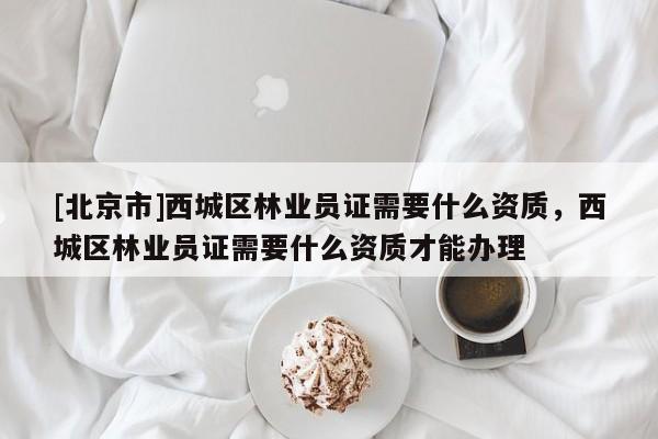 [北京市]西城區(qū)林業(yè)員證需要什么資質(zhì)，西城區(qū)林業(yè)員證需要什么資質(zhì)才能辦理