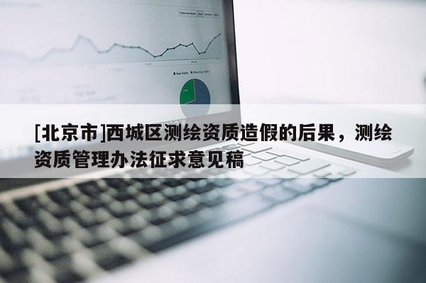 [北京市]西城區(qū)測(cè)繪資質(zhì)造假的后果，測(cè)繪資質(zhì)管理辦法征求意見(jiàn)稿