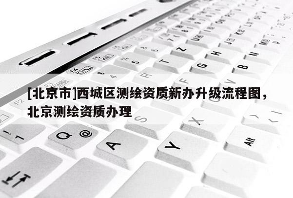 [北京市]西城區(qū)測(cè)繪資質(zhì)新辦升級(jí)流程圖，北京測(cè)繪資質(zhì)辦理