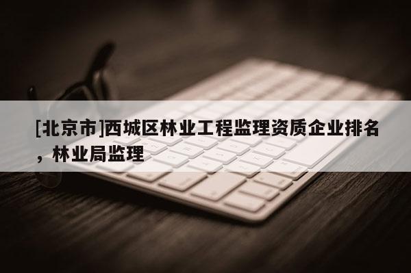 [北京市]西城區(qū)林業(yè)工程監(jiān)理資質(zhì)企業(yè)排名，林業(yè)局監(jiān)理