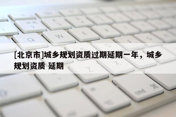 [北京市]城鄉(xiāng)規(guī)劃資質(zhì)過期延期一年，城鄉(xiāng)規(guī)劃資質(zhì) 延期