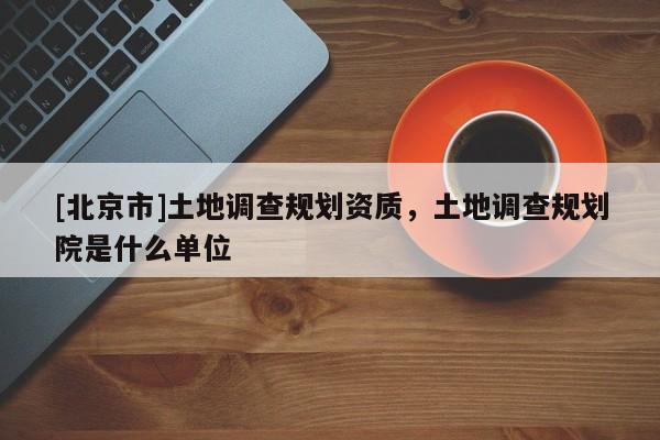 [北京市]土地調(diào)查規(guī)劃資質(zhì)，土地調(diào)查規(guī)劃院是什么單位