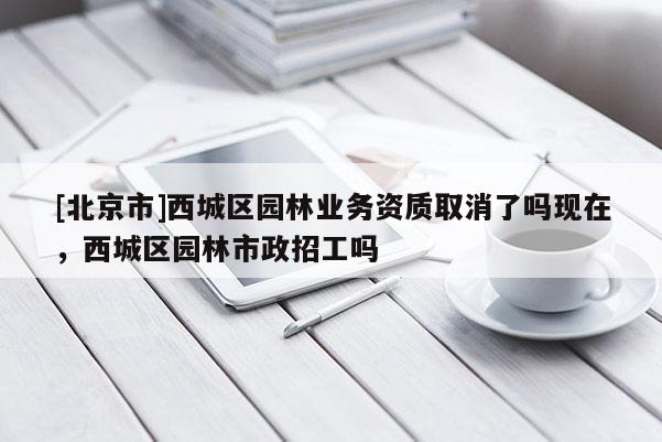 [北京市]西城區(qū)園林業(yè)務(wù)資質(zhì)取消了嗎現(xiàn)在，西城區(qū)園林市政招工嗎