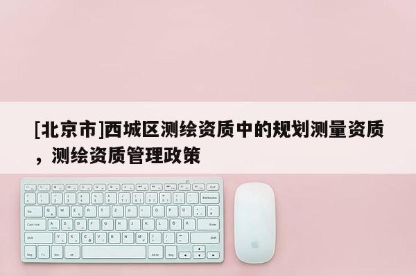 [北京市]西城區(qū)測(cè)繪資質(zhì)中的規(guī)劃測(cè)量資質(zhì)，測(cè)繪資質(zhì)管理政策