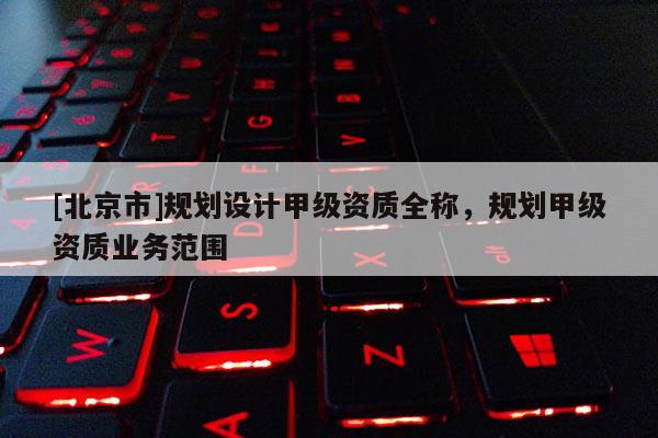 [北京市]規(guī)劃設(shè)計甲級資質(zhì)全稱，規(guī)劃甲級資質(zhì)業(yè)務(wù)范圍