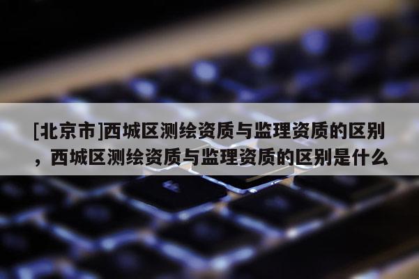 [北京市]西城區(qū)測(cè)繪資質(zhì)與監(jiān)理資質(zhì)的區(qū)別，西城區(qū)測(cè)繪資質(zhì)與監(jiān)理資質(zhì)的區(qū)別是什么