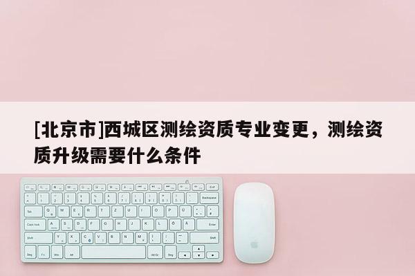 [北京市]西城區(qū)測(cè)繪資質(zhì)專業(yè)變更，測(cè)繪資質(zhì)升級(jí)需要什么條件